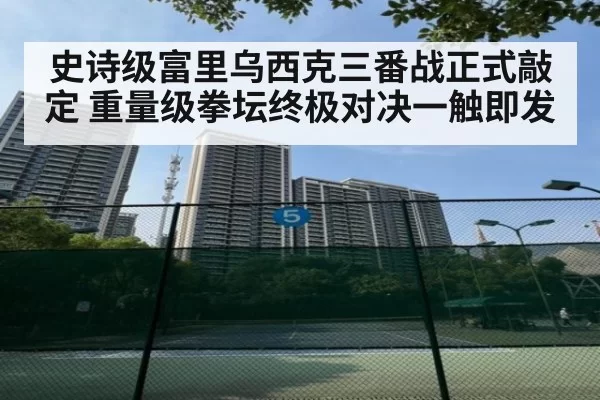 史诗级富里乌西克三番战正式敲定 重量级拳坛终极对决一触即发